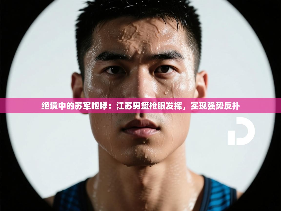 绝境中的苏军咆哮：江苏男篮抢眼发挥，实现强势反扑