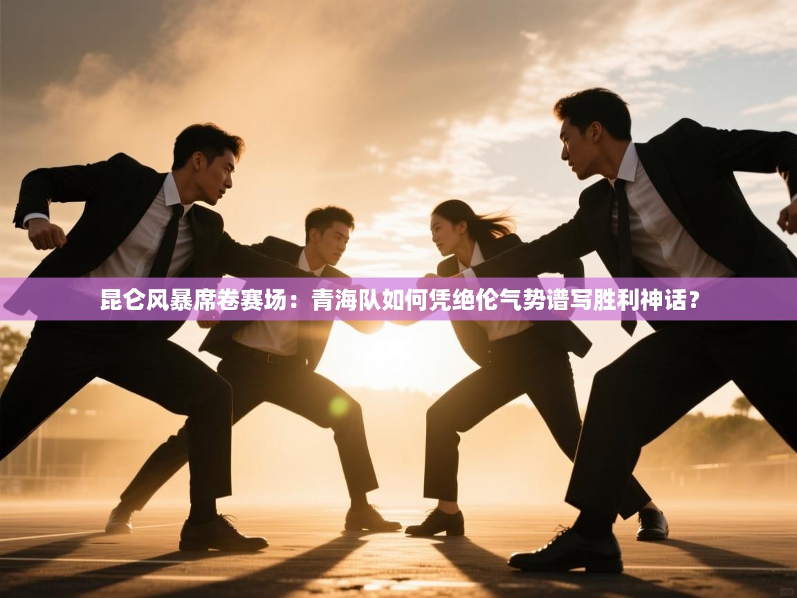 昆仑风暴席卷赛场：青海队如何凭绝伦气势谱写胜利神话？